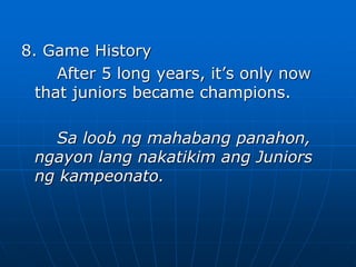 8. Game History
After 5 long years, it’s only now
that juniors became champions.
Sa loob ng mahabang panahon,
ngayon lang nakatikim ang Juniors
ng kampeonato.
 