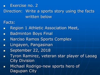  Exercise no. 2
Direction: Write a sports story using the facts
written below
Facts:
 Region 1 Athletic Association Meet,
 Badminton Boys Final
 Narciso Ramos Sports Complex
 Lingayen, Pangasinan
 September 22, 2018
 Tyron Ramirez, veteran star player of Laoag
City Division
 Michael Rodrigo-new sports hero of
Dagupan City
 