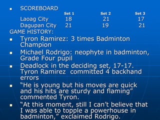  SCOREBOARD
Set 1 Set 2 Set 3
Laoag City 18 21 17
Dagupan City 21 19 21
GAME HISTORY:
 Tyron Ramirez: 3 times Badminton
Champion
 Michael Rodrigo: neophyte in badminton,
Grade Four pupil
 Deadlock in the deciding set, 17-17.
Tyron Ramirez committed 4 backhand
errors
 “He is young but his moves are quick
and his hits are sturdy and flaming”
commented Tyron.
 “At this moment, still I can’t believe that
I was able to topple a powerhouse in
badminton,” exclaimed Rodrigo.
 