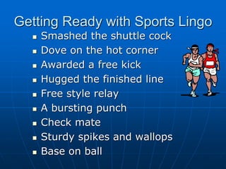 Getting Ready with Sports Lingo
 Smashed the shuttle cock
 Dove on the hot corner
 Awarded a free kick
 Hugged the finished line
 Free style relay
 A bursting punch
 Check mate
 Sturdy spikes and wallops
 Base on ball
 