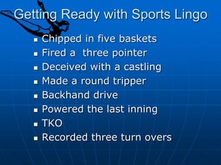 Getting Ready with Sports Lingo
 Chipped in five baskets
 Fired a three pointer
 Deceived with a castling
 Made a round tripper
 Backhand drive
 Powered the last inning
 TKO
 Recorded three turn overs
 