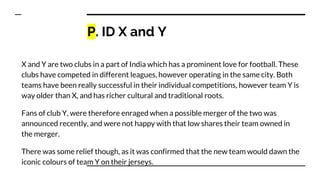 P. ID X and Y
X and Y are two clubs in a part of India which has a prominent love for football. These
clubs have competed in different leagues, however operating in the same city. Both
teams have been really successful in their individual competitions, however team Y is
way older than X, and has richer cultural and traditional roots.
Fans of club Y, were therefore enraged when a possible merger of the two was
announced recently, and were not happy with that low shares their team owned in
the merger.
There was some relief though, as it was confirmed that the new team would dawn the
iconic colours of team Y on their jerseys.
 