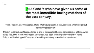 P.ID X and Y who have given us some of
the most incredible boxing matches of
the 21st century.
“Yeah, I was out for a few seconds. That’s what we are taught as kids, as boxers. When you get put
down, you get back up.”
This is X talking about his experience in one of the greatest boxing comebacks of all time, when
asked about the match Mike Tyson said that X had been the living embodiment of Rocky
Balboa and had stopped Y’s record of knocking out every boxer he had ever faced.
 