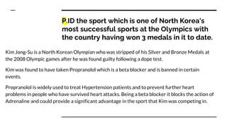P.ID the sport which is one of North Korea's
most successful sports at the Olympics with
the country having won 3 medals in it to date.
Kim Jong-Su is a North Korean Olympian who was stripped of his Silver and Bronze Medals at
the 2008 Olympic games after he was found guilty following a dope test.
Kim was found to have taken Propranolol which is a beta blocker and is banned in certain
events.
Propranolol is widely used to treat Hypertension patients and to prevent further heart
problems in people who have survived heart attacks. Being a beta blocker it blocks the action of
Adrenaline and could provide a significant advantage in the sport that Kim was competing in.
 
