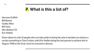P. What is this a list of?
Herman Griffith
Bill Bowes
Gubby Allen
Bill Voce
Alec Bedser(*2)
Eric Hollies
Given above Is a list of people who can take pride in being the only 6 members to achieve a
certain something in Test Cricket, with Eric Hollies being the last person to achieve this in
August 1948 at the Oval, much to everyone’s dismay.
 