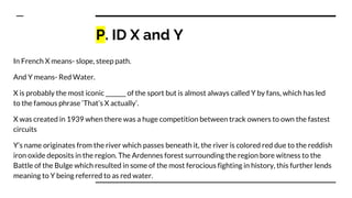 P. ID X and Y
In French X means- slope, steep path.
And Y means- Red Water.
X is probably the most iconic _______ of the sport but is almost always called Y by fans, which has led
to the famous phrase ‘That’s X actually’.
X was created in 1939 when there was a huge competition between track owners to own the fastest
circuits
Y’s name originates from the river which passes beneath it, the river is colored red due to the reddish
iron oxide deposits in the region. The Ardennes forest surrounding the region bore witness to the
Battle of the Bulge which resulted in some of the most ferocious fighting in history, this further lends
meaning to Y being referred to as red water.
 