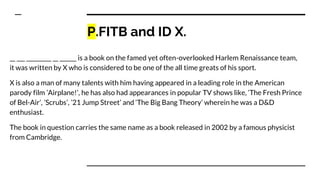 P.FITB and ID X.
__ ___ _________ __ ______ is a book on the famed yet often-overlooked Harlem Renaissance team,
it was written by X who is considered to be one of the all time greats of his sport.
X is also a man of many talents with him having appeared in a leading role in the American
parody film ’Airplane!’, he has also had appearances in popular TV shows like, ‘The Fresh Prince
of Bel-Air’, ’Scrubs’, ’21 Jump Street’ and ‘The Big Bang Theory’ wherein he was a D&D
enthusiast.
The book in question carries the same name as a book released in 2002 by a famous physicist
from Cambridge.
 