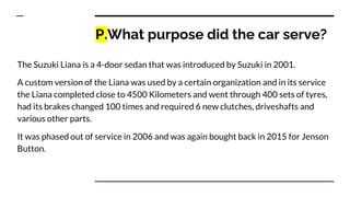 P.What purpose did the car serve?
The Suzuki Liana is a 4-door sedan that was introduced by Suzuki in 2001.
A custom version of the Liana was used by a certain organization and in its service
the Liana completed close to 4500 Kilometers and went through 400 sets of tyres,
had its brakes changed 100 times and required 6 new clutches, driveshafts and
various other parts.
It was phased out of service in 2006 and was again bought back in 2015 for Jenson
Button.
 