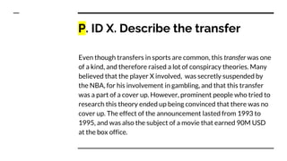 P. ID X. Describe the transfer
Even though transfers in sports are common, this transfer was one
of a kind, and therefore raised a lot of conspiracy theories. Many
believed that the player X involved, was secretly suspended by
the NBA, for his involvement in gambling, and that this transfer
was a part of a cover up. However, prominent people who tried to
research this theory ended up being convinced that there was no
cover up. The effect of the announcement lasted from 1993 to
1995, and was also the subject of a movie that earned 90M USD
at the box office.
 