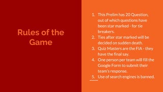 Rules of the
Game
1. This Prelim has 20 Question,
out of which questions have
been star marked - for tie
breakers.
2. Ties after star marked will be
decided on sudden death.
3. Quiz Masters are the FIA - they
have the final say.
4. One person per team will fill the
Google Form to submit their
team’s response.
5. Use of search engines is banned.
 