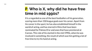 P. Who is X, why did he have free
time in mid 1990s?
X is a regarded as one of the best footballers of his generation,
scoring more than 150 league goals over his career. Apart from
his career in the sport, he has also established himself in the
world of acting, and has starred in films that have been
nominated for Palmes D'or and ones that have premiered at
Cannes. This role of his started in the mid 1990s, when he was
involved in something, the result of which was him getting a lot of
free time to try his hand at acting.
 