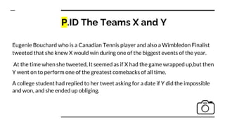 P.ID The Teams X and Y
Eugenie Bouchard who is a Canadian Tennis player and also a Wimbledon Finalist
tweeted that she knew X would win during one of the biggest events of the year.
At the time when she tweeted, It seemed as if X had the game wrapped up,but then
Y went on to perform one of the greatest comebacks of all time.
A college student had replied to her tweet asking for a date if Y did the impossible
and won, and she ended up obliging.
 