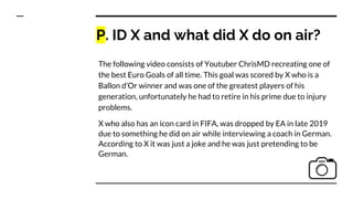 P. ID X and what did X do on air?
The following video consists of Youtuber ChrisMD recreating one of
the best Euro Goals of all time. This goal was scored by X who is a
Ballon d’Or winner and was one of the greatest players of his
generation, unfortunately he had to retire in his prime due to injury
problems.
X who also has an icon card in FIFA, was dropped by EA in late 2019
due to something he did on air while interviewing a coach in German.
According to X it was just a joke and he was just pretending to be
German.
 