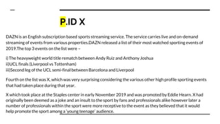 P.ID X
DAZN is an English subscription based sports streaming service. The service carries live and on-demand
streaming of events from various properties.DAZN released a list of their most watched sporting events of
2019.The top 3 events on the list were –
i) The heavyweight world title rematch between Andy Ruiz and Anthony Joshua
ii)UCL finals (Liverpool vs Tottenham)
iii)Second leg of the UCL semi-final between Barcelona and Liverpool
Fourth on the list was X, which was very surprising considering the various other high profile sporting events
that had taken place during that year.
X which took place at the Staples center in early November 2019 and was promoted by Eddie Hearn. X had
originally been deemed as a joke and an insult to the sport by fans and professionals alike however later a
number of professionals within the sport were more receptive to the event as they believed that it would
help promote the sport among a ‘young teenage’ audience.
 