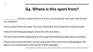 Q4. Where is this sport from?
_________ _____ cricket is a sport found in X. It has a set of peculiar rules and a few of them
are as follows-
Grow at least three extra legs. You won’t need them, but it keeps the crowds amused.
Find one extremely good player. Clone him off a few times.
Put your team and the opposing team in a large field and build a high wall around them.
Players have to hit each other as hard as possible, then run far away and apologize. The
players are scored based on the quality of their apologies.
 
