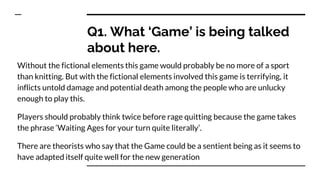 Q1. What ‘Game’ is being talked
about here.
Without the fictional elements this game would probably be no more of a sport
than knitting. But with the fictional elements involved this game is terrifying, it
inflicts untold damage and potential death among the people who are unlucky
enough to play this.
Players should probably think twice before rage quitting because the game takes
the phrase ‘Waiting Ages for your turn quite literally’.
There are theorists who say that the Game could be a sentient being as it seems to
have adapted itself quite well for the new generation
 
