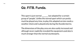 Q2. FITB. Funda.
This sport is just normal ________ but adapted for a certain
group of ‘people’. Unlike the normal sport which can pretty
much be played any time, to play this adapted version needs a
weather check and is played only during the thunderstorms.
The dimensions of the play area are also vastly increased and
although never explicitly revealed the equipment used also is
much stronger than the normal counterparts.
 
