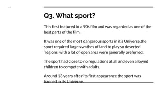 Q3. What sport?
This first featured in a 90s film and was regarded as one of the
best parts of the film.
It was one of the most dangerous sports in it’s Universe,the
sport required large swathes of land to play so deserted
‘regions’ with a lot of open area were generally preferred.
The sport had close to no regulations at all and even allowed
children to compete with adults.
Around 13 years after its first appearance the sport was
banned in its Universe.
 