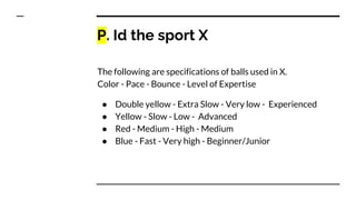 P. Id the sport X
The following are specifications of balls used in X.
Color - Pace - Bounce - Level of Expertise
● Double yellow - Extra Slow - Very low - Experienced
● Yellow - Slow - Low - Advanced
● Red - Medium - High - Medium
● Blue - Fast - Very high - Beginner/Junior
 