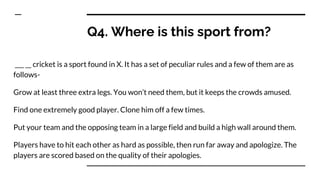 Q4. Where is this sport from?
___ __ cricket is a sport found in X. It has a set of peculiar rules and a few of them are as
follows-
Grow at least three extra legs. You won’t need them, but it keeps the crowds amused.
Find one extremely good player. Clone him off a few times.
Put your team and the opposing team in a large field and build a high wall around them.
Players have to hit each other as hard as possible, then run far away and apologize. The
players are scored based on the quality of their apologies.
 