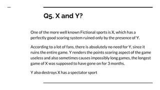 Q5. X and Y?
One of the more well known Fictional sports is X, which has a
perfectly good scoring system ruined only by the presence of Y.
According to a lot of fans, there is absolutely no need for Y, since it
ruins the entire game. Y renders the points scoring aspect of the game
useless and also sometimes causes impossibly long games, the longest
game of X was supposed to have gone on for 3 months.
Y also destroys X has a spectator sport
 