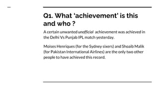 Q1. What ‘achievement’ is this
and who ?
A certain unwanted unofficial achievement was achieved in
the Delhi Vs Punjab IPL match yesterday.
Moises Henriques (for the Sydney sixers) and Shoaib Malik
(for Pakistan International Airlines) are the only two other
people to have achieved this record.
 