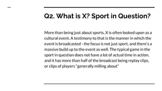 Q2. What is X? Sport in Question?
More than being just about sports, X is often looked upon as a
cultural event. A testimony to that is the manner in which the
event is broadcasted - the focus is not just sport, and there’s a
massive build up to the event as well. The typical game in the
sport in question does not have a lot of actual time in action,
and it has more than half of the broadcast being replay clips,
or clips of players “generally milling about”
 