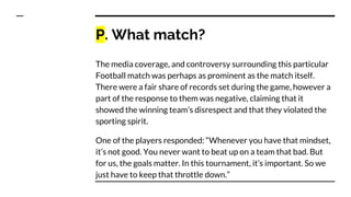 P. What match?
The media coverage, and controversy surrounding this particular
Football match was perhaps as prominent as the match itself.
There were a fair share of records set during the game, however a
part of the response to them was negative, claiming that it
showed the winning team’s disrespect and that they violated the
sporting spirit.
One of the players responded: “Whenever you have that mindset,
it’s not good. You never want to beat up on a team that bad. But
for us, the goals matter. In this tournament, it’s important. So we
just have to keep that throttle down.”
 