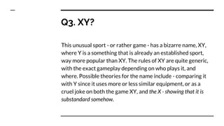 Q3. XY?
This unusual sport - or rather game - has a bizarre name, XY,
where Y is a something that is already an established sport,
way more popular than XY. The rules of XY are quite generic,
with the exact gameplay depending on who plays it, and
where. Possible theories for the name include - comparing it
with Y since it uses more or less similar equipment, or as a
cruel joke on both the game XY, and the X - showing that it is
substandard somehow.
 
