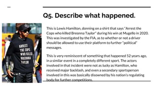 Q5. Describe what happened.
This is Lewis Hamilton, donning on a shirt that says “Arrest the
Cops who killed Breonna Taylor” during his win at Mugello in 2020.
This was investigated by the FIA, as to whether or not a driver
should be allowed to use their platform to further “political”
messages.
This is very reminiscent of something that happened 52 years ago,
in a similar event in a completely different sport. The actors
involved in that incident were not as lucky as Hamilton, who
received major backlash, and even a secondary sportsperson
involved in this was basically disowned by his nation’s regulating
body for further competitions.
 