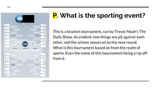 P. What is the sporting event?
This is a bracket tournament, run by Trevor Noah's The
Daily Show. As evident, two things are pit against each
other, and the winner moves on to the next round.
What is this tournament based on from the realm of
sports. Even the name of this tournament being a rip-off
from it.
 