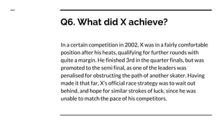 Q6. What did X achieve?
In a certain competition in 2002, X was in a fairly comfortable
position after his heats, qualifying for further rounds with
quite a margin. He finished 3rd in the quarter finals, but was
promoted to the semi final, as one of the leaders was
penalised for obstructing the path of another skater. Having
made it that far, X’s official race strategy was to wait out
behind, and hope for similar strokes of luck, since he was
unable to match the pace of his competitors.
 