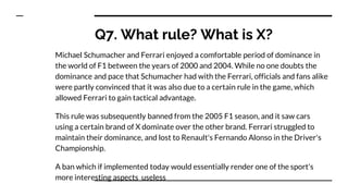 Q7. What rule? What is X?
Michael Schumacher and Ferrari enjoyed a comfortable period of dominance in
the world of F1 between the years of 2000 and 2004. While no one doubts the
dominance and pace that Schumacher had with the Ferrari, officials and fans alike
were partly convinced that it was also due to a certain rule in the game, which
allowed Ferrari to gain tactical advantage.
This rule was subsequently banned from the 2005 F1 season, and it saw cars
using a certain brand of X dominate over the other brand. Ferrari struggled to
maintain their dominance, and lost to Renault's Fernando Alonso in the Driver's
Championship.
A ban which if implemented today would essentially render one of the sport's
more interesting aspects useless
 