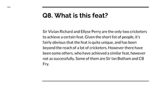 Q8. What is this feat?
Sir Vivian Richard and Ellyse Perry are the only two cricketers
to achieve a certain feat. Given the short list of people, it's
fairly obvious that the feat is quite unique, and has been
beyond the reach of a lot of cricketers. However there have
been some others, who have achieved a similar feat, however
not as successfully. Some of them are Sir Ian Botham and CB
Fry.
 