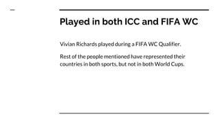 Played in both ICC and FIFA WC
Vivian Richards played during a FIFA WC Qualifier.
Rest of the people mentioned have represented their
countries in both sports, but not in both World Cups.
 