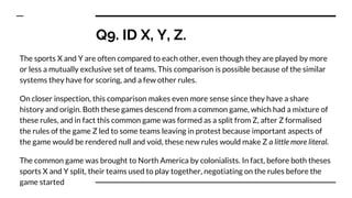 Q9. ID X, Y, Z.
The sports X and Y are often compared to each other, even though they are played by more
or less a mutually exclusive set of teams. This comparison is possible because of the similar
systems they have for scoring, and a few other rules.
On closer inspection, this comparison makes even more sense since they have a share
history and origin. Both these games descend from a common game, which had a mixture of
these rules, and in fact this common game was formed as a split from Z, after Z formalised
the rules of the game Z led to some teams leaving in protest because important aspects of
the game would be rendered null and void, these new rules would make Z a little more literal.
The common game was brought to North America by colonialists. In fact, before both theses
sports X and Y split, their teams used to play together, negotiating on the rules before the
game started
 