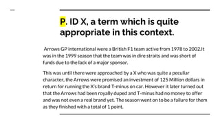 P. ID X, a term which is quite
appropriate in this context.
Arrows GP international were a British F1 team active from 1978 to 2002.It
was in the 1999 season that the team was in dire straits and was short of
funds due to the lack of a major sponsor.
This was until there were approached by a X who was quite a peculiar
character, the Arrows were promised an investment of 125 Million dollars in
return for running the X’s brand T-minus on car. However it later turned out
that the Arrows had been royally duped and T-minus had no money to offer
and was not even a real brand yet. The season went on to be a failure for them
as they finished with a total of 1 point.
 