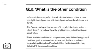 Q10. What is the other condition
In football the term perfect hat trick is used when a player scores
one right-footed goal, one left-footed goal and one headed goal in a
match.
The German and Austrian variant of it is called the ‘Lupenreiner’,
which doesn’t care about how the goal is scored,but rather it cares
about when.
There are two conditions to a Lupenreiner, one of them being that all
the three goals are scored in the same half. In the score sheets
shown below Haland and Sancho fulfilled the first condition but
didn’t fulfill the second condition
 