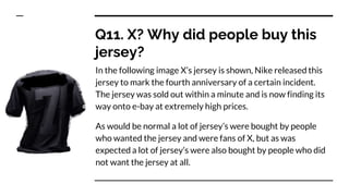 Q11. X? Why did people buy this
jersey?
In the following image X’s jersey is shown, Nike released this
jersey to mark the fourth anniversary of a certain incident.
The jersey was sold out within a minute and is now finding its
way onto e-bay at extremely high prices.
As would be normal a lot of jersey’s were bought by people
who wanted the jersey and were fans of X, but as was
expected a lot of jersey’s were also bought by people who did
not want the jersey at all.
 