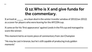 Q 12.Who is X and give funda for
the commentary.
X arrived at _______ on a loan deal in the winter transfer window of 2012(Jan 2012)
as a cover for players who were leaving for the AFCON cup.
X came on for his ‘first appearance’ against Leeds in the FA cup and managed to
score the winner.
This moment led to an iconic piece of commentary from Jon Champion
“He may be cast in bronze, but he’s still capable of producing truly golden
moments”
 