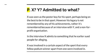 P. X? Y? Admitted to what?
X was seen as the poster boy for his sport, perhaps being on
the best to be in that sport. However his legacy is not
remembered by any of his achievements, rather it’s
remembered because of an interview with Y, and a non-for-
profit organisation.
In the interview X admits to something that he earlier sued
people for alleging.
X was involved in a certain aspect of the sport that every
fellow podium winner apart from one were involved in.
 