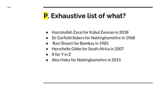 P. Exhaustive list of what?
● Hazratullah Zazai for Kabul Zwanan in 2018
● Sir Garfield Sobers for Nottinghamshire in 1968
● Ravi Shastri for Bombay in 1985
● Herschelle Gibbs for South Africa in 2007
● X for Y in Z
● Alex Hales for Nottinghamshire in 2015
 