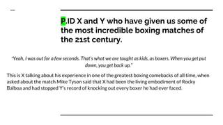 P.ID X and Y who have given us some of
the most incredible boxing matches of
the 21st century.
“Yeah, I was out for a few ...