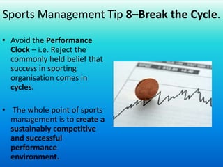 Sports Management Tip 8–Break the Cycle.Avoid the Performance Clock – i.e. Reject the commonly held belief that success in sporting organisations comes in cycles. The whole point of sports management is to create a sustainably competitive and successful performance environment.