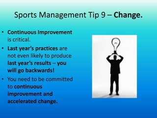 Sports Management Tip 9 – Change.Continuous Improvement is critical.Last year’s practices are not even likely to produce last year’s results – you will go backwards!You need to be committed to continuous improvement and accelerated change.