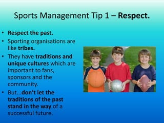 Sports Management Tip 1 – Respect.Respect the past.Sporting organisations are like tribes.They have traditions and unique cultures which are important to fans, sponsors and the community.But...don’t let the traditions of the past stand in the way of a successful future.