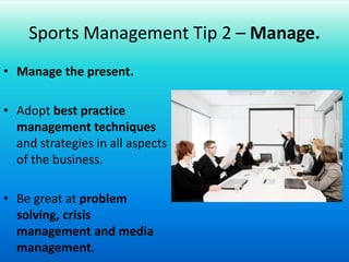 Sports Management Tip 2 – Manage.Manage the present.Adopt best practice management techniques and strategies in all aspects of the business.Be great at problem solving, crisis management and media management.