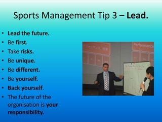 Sports Management Tip 3 – Lead.Lead the future.Be first.Take risks.Be unique.Be different.Be yourself.Back yourself.The future of the organisation is your responsibility.