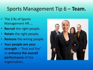Sports Management Tip 6 – Team.The 3 Rs of Sports Management HR....Recruit the right people.Retain the right people.Remove the wrong people.Your people are your strength – “find and fire” to enhance the overall performance of the organisation.