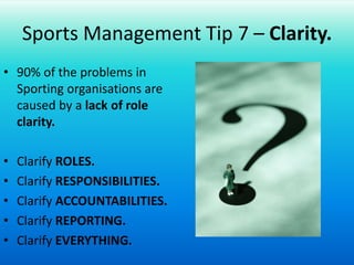 Sports Management Tip 7 – Clarity.90% of the problems in Sporting organisations are caused by a lack of role clarity.Clarify ROLES.Clarify RESPONSIBILITIES.Clarify ACCOUNTABILITIES.Clarify REPORTING.Clarify EVERYTHING.